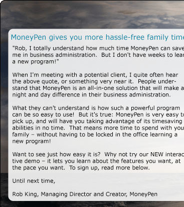 MoneyPen gives you more hassle-free family time.  "Rob, I totally understand how much time MoneyPen can save me in business administration.  But I don't have weeks to learn a new program!"    When I'm meeting with a potential client, I quite often hear the above quote, or something very near it.  People understand that MoneyPen is an all-in-one solution that will make a night and day difference in their business administration.    What they can't understand is how such a powerful program can be so easy to use!  But it's true: MoneyPen is very easy to pick up, and will have you taking advantage of its timesaving abilities in no time.  That means more time to spend with your family - without having to be locked in the office learning a new program!  Want to see just how easy it is?  Why not try our NEW interactive demo - it lets you learn about the features you want, at the pace you want.  To sign up, read more below.  Until next time,  Rob King Managing Director and Creator, MoneyPen 