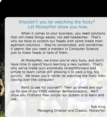 Shouldn't you be watching the footy?  Let MoneyPen show you how.  When it comes to your business, you need solutions that will make things easier, not add headaches.  That's why we have to scratch our heads with some tradie management solutions - they're complicated, and sometimes it seems like you need a masters in Computer Science just to make heads or tails of them.  At MoneyPen, we know you're very busy, and don't have time to spend hours learning a new system.  That's why we've made ours extremely straightforward and simple to learn (while still allowing it to pack a big, big punch).  We know you'd rather be watching the footy then slaving over the computer!  Want to see for yourself?  Then go ahead and sign up for one of our FREE webinar demonstrations.  We'll show you firsthand how simple our system is to learn and use.  Rob King Managing Director and Creator, MoneyPen 