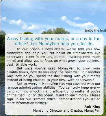 A day fishing with your mates, or a day in the  office?  Let MoneyPen help you decide. 	In our previous newsletters, we've told you how MoneyPen can help you cut down on timewasters like paperwork, client follow-ups, quotes, invoicing (and much more) and allow you to focus on what grows your business best: billable work.   	But once you’ve used MoneyPen to grow your billable hours, how do you reap the rewards?  Put another way, how do you spend the day fishing with your mates instead of being chained to your desk with paperwork? 	Not to worry – MoneyPen has you covered with our remote administration abilities.  You can truly keep everything running smoothly and efficiently no matter if you’re on the road – or on the ocean.  Want to learn more?  Please sign up for our "remote office" demonstration (you'll find more information below). Rob King Managing Director and Creator, MoneyPen  