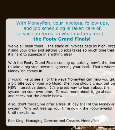 With MoneyPen, your invoices, follow-ups, and job scheduling is taken care of, so you can focus on what matters most - the Footy Grand Finals!   We've all been there - the stack of invoices gets so high, organising your crew and setting up jobs takes so much time that it's hard to squeeze in anything else!   With the Footy Grand Finals coming up quickly, now's the time to take a big step towards lightening your load.  That's where MoneyPen comes in.  If you'd like to see all of the ways MoneyPen can help you take a big bite out of your workload, then you should check out our NEW interactive demo.  It's a great way to learn about the system on your own time.  To read more about it, go ahead and check out the article below.  Also, don't forget, we offer a free 30 day trial of the MoneyPen system.  Why not free up your time now - the Footy awaits!  Until next time,  Rob King Managing Director and Creator, MoneyPen 